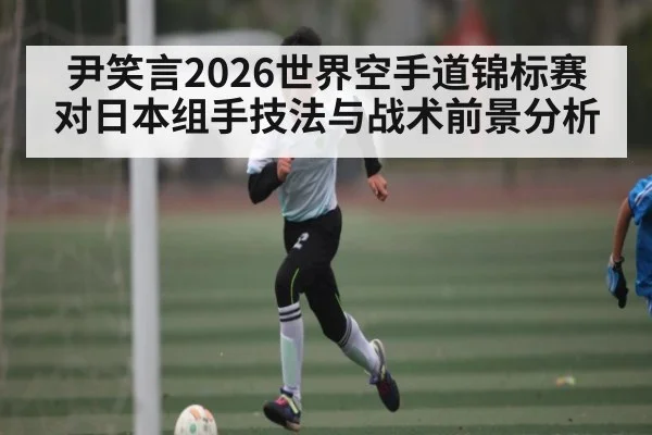 尹笑言2026世界空手道锦标赛对日本组手技法与战术前景分析 | kaiyun