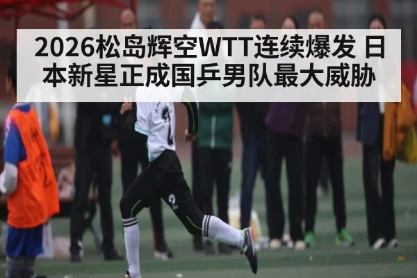 2026松岛辉空WTT连续爆发 日本新星正成国乒男队最大威胁