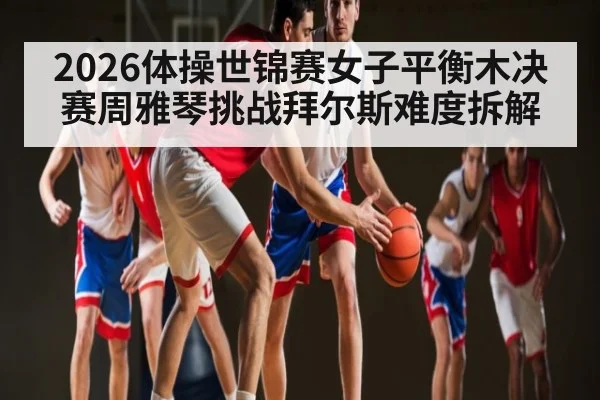 2026体操世锦赛女子平衡木决赛周雅琴挑战拜尔斯难度拆解